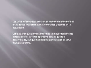 Los virus informáticos afectan en mayor o menor medida
a casi todos los sistemas más conocidos y usados en la
actualidad.
Cabe aclarar que un virus informático mayoritariamente
atacará sólo el sistema operativo para el que fue
desarrollado, aunque ha habido algunos casos de virus
multiplataforma.
 