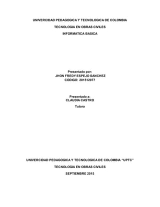 UNIVERCIDAD PEDAGOGICA Y TECNOLOGICA DE COLOMBIA
TECNOLOGIA EN OBRAS CIVILES
INFORMATICA BASICA
Presentado por:
JHON FREDY ESPEJO SANCHEZ
CODIGO: 201512077
Presentado a:
CLAUDIA CASTRO
Tutora
UNIVERCIDAD PEDAGOGICA Y TECNOLOGICA DE COLOMBIA “UPTC”
TECNOLOGIA EN OBRAS CIVILES
SEPTIEMBRE 2015
 