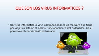 QUE SON LOS VIRUS INFORMATICOS ?
• Un virus informático o virus computacional es un malware que tiene
por objetivo alterar el normal funcionamiento del ordenador, sin el
permiso o el conocimiento del usuario.
 