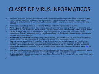 CLASES DE VIRUS INFORMATICOS
• A aquellos programas que son creados con el fin de dañar computadoras se los conoce bajo el nombre de virus.
Estos pequeños programas actúan sin el consentimiento ni conocimiento de los usuarios y lo que hacen es
modificar el funcionamiento de las máquinas, borrar información o arruinarla, consumir memoria, entre otras
acciones.
• De acuerdo a los daños que causan en las computadoras, existen los siguientes tipos de virus:
• Worm o gusano informático: es un malware que reside en la memoria de la computadora y se caracteriza por
duplicarse en ella, sin la asistencia de un usuario. Consumen banda ancha o memoria del sistema en gran medida.
• Caballo de Troya: este virus se esconde en un programa legítimo que, al ejecutarlo, comienza a dañar la
computadora. Afecta a la seguridad de la PC, dejándola indefensa y también capta datos que envía a otros sitios,
como por ejemplo contraseñas.
• Bombas lógicas o de tiempo: se activan tras un hecho puntual, como por ejemplo con la combinación de ciertas
teclas o bien en una fecha específica. Si este hecho no se da, el virus permanecerá oculto.
• Hoax: carecen de la posibilidad de reproducirse por sí mismos y no son verdaderos virus. Son mensajes cuyo
contenido no es cierto y que incentivan a los usuarios a que los reenvíen a sus contactos. El objetivo de estos
falsos virus es que se sobrecargue el flujo de información mediante el e-mail y las redes. Aquellos e-mails que
hablan sobre la existencia de nuevos virus o la desaparición de alguna persona suelen pertenecer a este tipo de
mensajes.
• De enlace: estos virus cambian las direcciones con las que se accede a los archivos de la computadora por aquella
en la que residen. Lo que ocasionan es la imposibilidad de ubicar los archivos almacenados.
• De sobreescritura: este clase de virus genera la pérdida del contenido de los archivos a los que ataca. Esto lo logra
sobreescribiendo su interior.
•
 