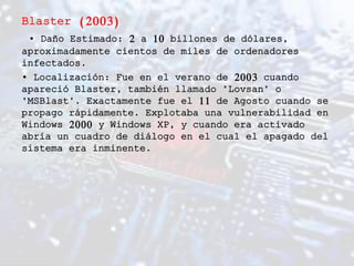 Blaster (2003)
• Daño Estimado: 2 a 10 billones de dólares,
aproximadamente cientos de miles de ordenadores
infectados.
• Localización: Fue en el verano de 2003 cuando
apareció Blaster, también llamado "Lovsan" o
"MSBlast". Exactamente fue el 11 de Agosto cuando se
propago rápidamente. Explotaba una vulnerabilidad en
Windows 2000 y Windows XP, y cuando era activado
abría un cuadro de diálogo en el cual el apagado del
sistema era inminente.
 