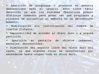 • Aparición de programas o procesos en memoria
desconocidos para el usuario. Esto tiene fácil
detección ya que los Sistemas Operativos poseen
distintos comandos para poder ver qué programas y
procesos se encuentran en memoria en un determinado
momento.
• Modificación sin justificación del nombre de
ciertos ficheros.
• Imposibilidad de acceder al disco duro o a alguna
partición.
• Aparición en pantalla de objetos imágenes,
mensajes, desconocidos.
• Disminución del espacio libre del disco duro sin
razón, ya que algunos virus se caracterizan por
extenderse hasta ocupar todo el disco duro.
 