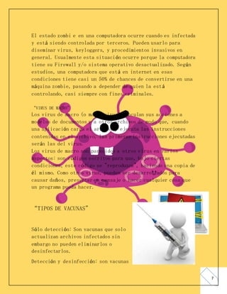 7
El estado zombi e en una computadora ocurre cuando es infectada
y está siendo controlada por terceros. Pueden usarlo para
diseminar virus, keyloggers, y procedimientos invasivos en
general. Usualmente esta situación ocurre porque la computadora
tiene su Firewall y/o sistema operativo desactualizado. Según
estudios, una computadora que está en internet en esas
condiciones tiene casi un 50% de chances de convertirse en una
máquina zombie, pasando a depender de quien la está
controlando, casi siempre con fines criminales.
“VIRUS DE MACRO”
Los virus de macro (o macro virus) vinculan sus acciones a
modelos de documentos y a otros archivos de modo que, cuando
una aplicación carga el archivo y ejecuta las instrucciones
contenidas en el archivo, las primeras instrucciones ejecutadas
serán las del virus.
Los virus de macro son parecidos a otros virus en varios
aspectos: son códigos escritos para que, bajo ciertas
condiciones, este código se "reproduzca", haciendo una copia de
él mismo. Como otros virus, pueden ser desarrollados para
causar daños, presentar un mensaje o hacer cualquier cosa que
un programa pueda hacer.
“TIPOS DE VACUNAS”
Sólo detección: Son vacunas que solo
actualizan archivos infectados sin
embargo no pueden eliminarlos o
desinfectarlos.
Detección y desinfección: son vacunas
 