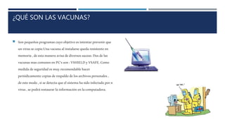 ¿QUÉ SON LAS VACUNAS?
 Sonpequeñosprogramascuyoobjetivoesintentarprevenirque
unvirussecopie.Unavacunaalinstalarsequedaresistenteen
memoria,deestamaneraavisadediversossuceso.Dosdelas
vacunasmascomunesenPC’sson:VSHIELDyVSAFE.Como
medidadeseguridadesmuyrecomendablehacer
periódicamentecopiasderespaldodelosarchivospersonales,
deestemodo,sisedetectaqueelsistemahasidoinfectadoporn
virus,sepodrárestaurarlainformaciónenlacomputadora.
 