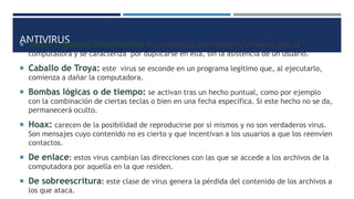 ANTIVIRUS Worm o gusano informático: es un malware que reside en la memoria de la
computadora y se caracteriza por duplicarse en ella, sin la asistencia de un usuario.
 Caballo de Troya: este virus se esconde en un programa legítimo que, al ejecutarlo,
comienza a dañar la computadora.
 Bombas lógicas o de tiempo: se activan tras un hecho puntual, como por ejemplo
con la combinación de ciertas teclas o bien en una fecha específica. Si este hecho no se da,
permanecerá oculto.
 Hoax: carecen de la posibilidad de reproducirse por sí mismos y no son verdaderos virus.
Son mensajes cuyo contenido no es cierto y que incentivan a los usuarios a que los reenvíen
contactos.
 De enlace: estos virus cambian las direcciones con las que se accede a los archivos de la
computadora por aquella en la que residen.
 De sobreescritura: este clase de virus genera la pérdida del contenido de los archivos a
los que ataca.
 