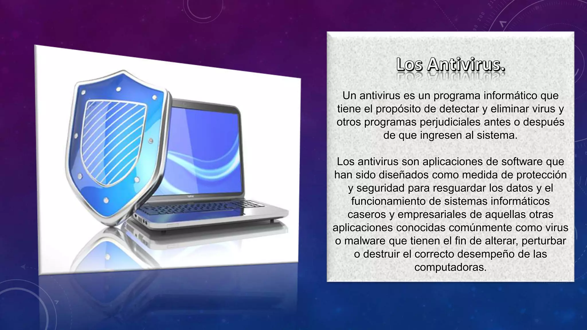 Un antivirus es un programa informático que
tiene el propósito de detectar y eliminar virus y
otros programas perjudiciales antes o después
de que ingresen al sistema.
Los antivirus son aplicaciones de software que
han sido diseñados como medida de protección
y seguridad para resguardar los datos y el
funcionamiento de sistemas informáticos
caseros y empresariales de aquellas otras
aplicaciones conocidas comúnmente como virus
o malware que tienen el fin de alterar, perturbar
o destruir el correcto desempeño de las
computadoras.
 