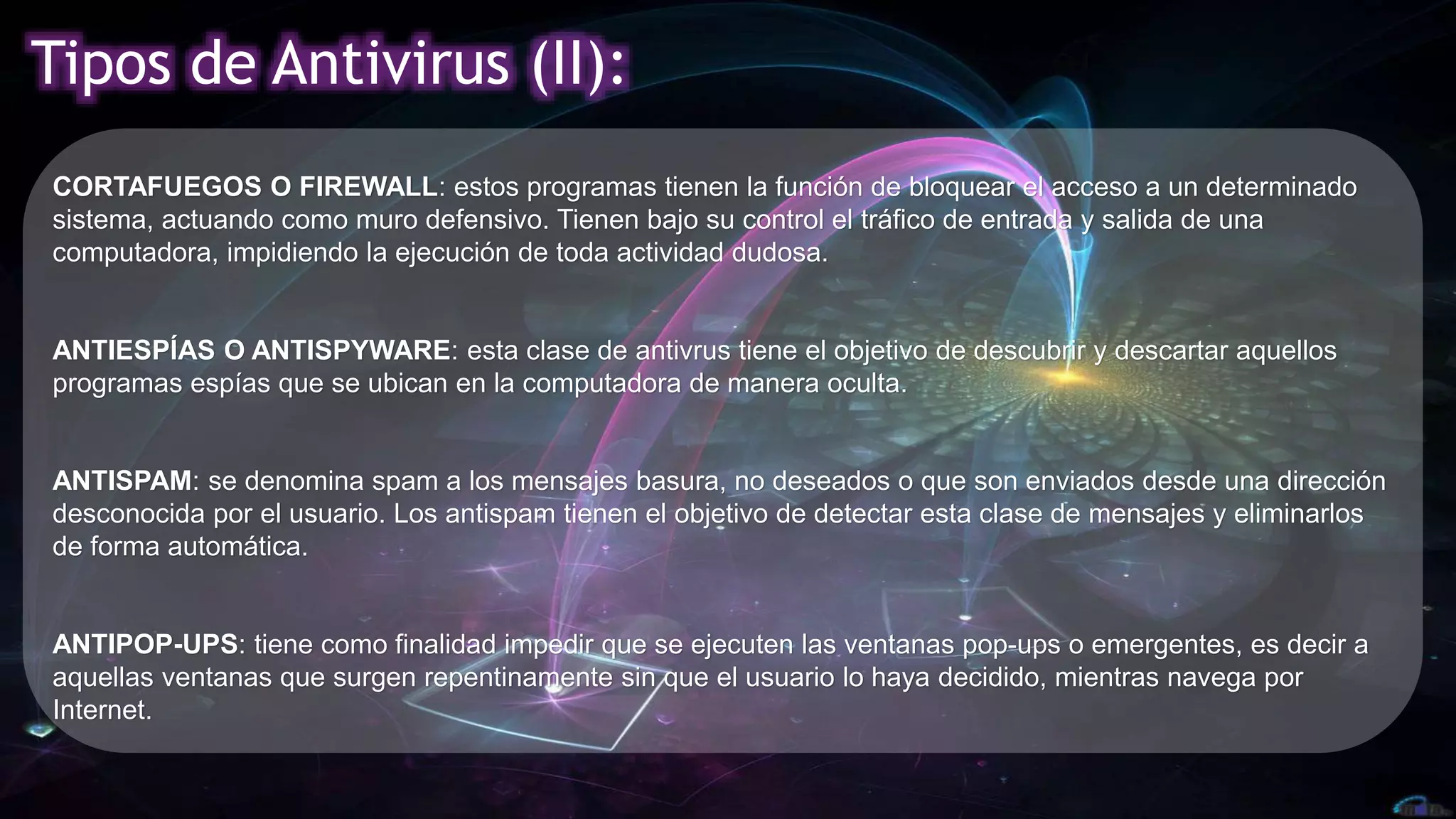 Tipos de Antivirus (II):
ANTISPAM: se denomina spam a los mensajes basura, no deseados o que son enviados desde una dirección
desconocida por el usuario. Los antispam tienen el objetivo de detectar esta clase de mensajes y eliminarlos
de forma automática.
CORTAFUEGOS O FIREWALL: estos programas tienen la función de bloquear el acceso a un determinado
sistema, actuando como muro defensivo. Tienen bajo su control el tráfico de entrada y salida de una
computadora, impidiendo la ejecución de toda actividad dudosa.
ANTIESPÍAS O ANTISPYWARE: esta clase de antivrus tiene el objetivo de descubrir y descartar aquellos
programas espías que se ubican en la computadora de manera oculta.
ANTIPOP-UPS: tiene como finalidad impedir que se ejecuten las ventanas pop-ups o emergentes, es decir a
aquellas ventanas que surgen repentinamente sin que el usuario lo haya decidido, mientras navega por
Internet.
 