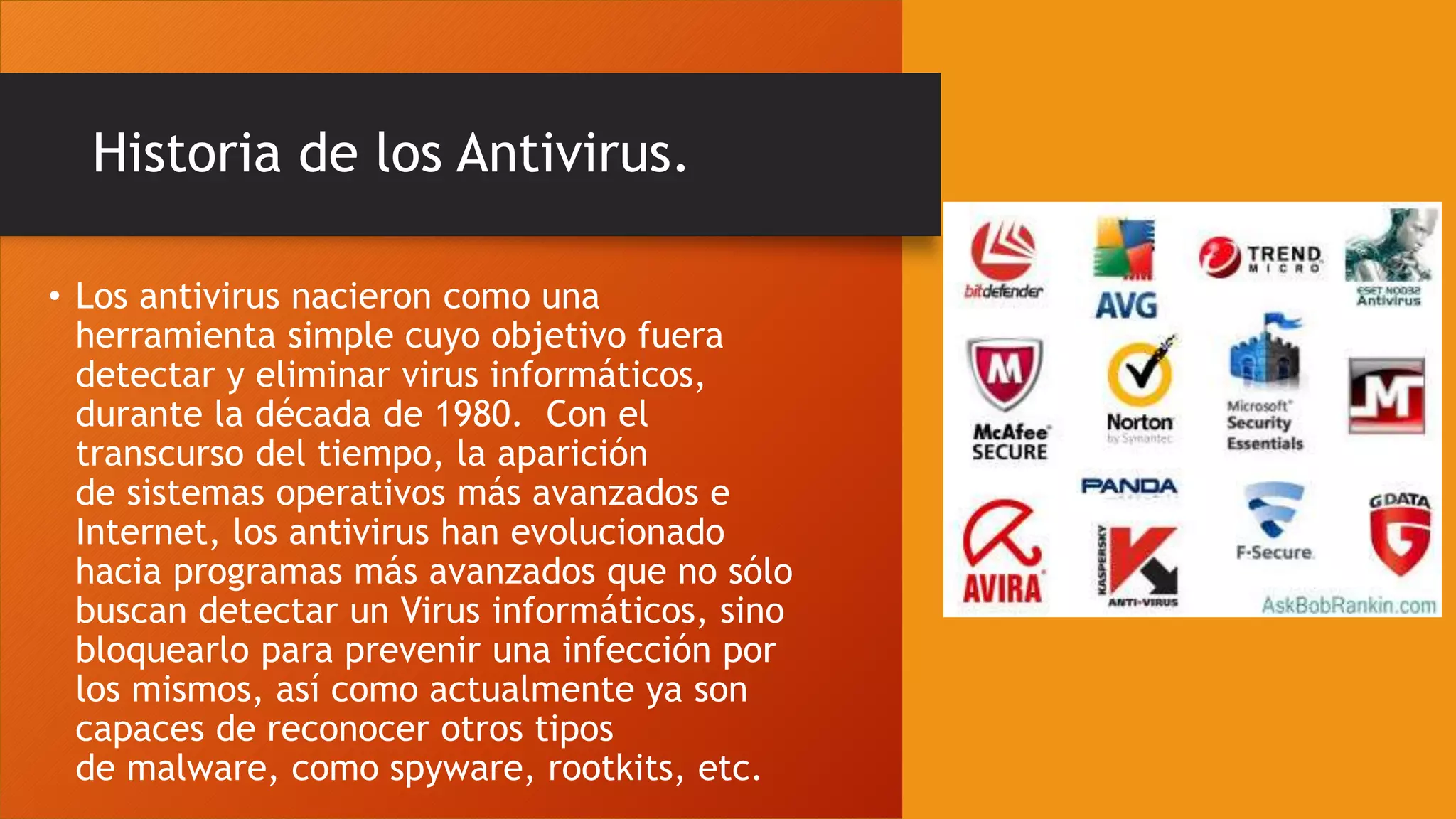 Historia de los Antivirus.
• Los antivirus nacieron como una
herramienta simple cuyo objetivo fuera
detectar y eliminar virus informáticos,
durante la década de 1980. Con el
transcurso del tiempo, la aparición
de sistemas operativos más avanzados e
Internet, los antivirus han evolucionado
hacia programas más avanzados que no sólo
buscan detectar un Virus informáticos, sino
bloquearlo para prevenir una infección por
los mismos, así como actualmente ya son
capaces de reconocer otros tipos
de malware, como spyware, rootkits, etc.
 