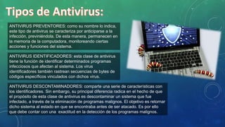ANTIVIRUS PREVENTORES: como su nombre lo indica,
este tipo de antivirus se caracteriza por anticiparse a la
infección, previniéndola. De esta manera, permanecen en
la memoria de la computadora, monitoreando ciertas
acciones y funciones del sistema.
ANTIVIRUS DESCONTAMINADORES: comparte una serie de características con
los identificadores. Sin embargo, su principal diferencia radica en el hecho de que
el propósito de esta clase de antivirus es descontaminar un sistema que fue
infectado, a través de la eliminación de programas malignos. El objetivo es retornar
dicho sistema al estado en que se encontraba antes de ser atacado. Es por ello
que debe contar con una exactitud en la detección de los programas malignos.
ANTIVIRUS IDENTIFICADORES: esta clase de antivirus
tiene la función de identificar determinados programas
infecciosos que afectan al sistema. Los virus
identificadores también rastrean secuencias de bytes de
códigos específicos vinculados con dichos virus.
 
