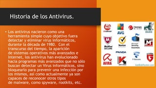 Historia de los Antivirus.
• Los antivirus nacieron como una
herramienta simple cuyo objetivo fuera
detectar y eliminar virus informáticos,
durante la década de 1980. Con el
transcurso del tiempo, la aparición
de sistemas operativos más avanzados e
Internet, los antivirus han evolucionado
hacia programas más avanzados que no sólo
buscan detectar un Virus informáticos, sino
bloquearlo para prevenir una infección por
los mismos, así como actualmente ya son
capaces de reconocer otros tipos
de malware, como spyware, rootkits, etc.
 