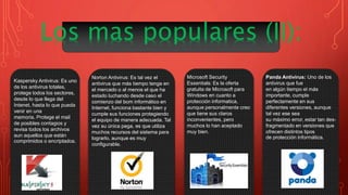 Kaspersky Antivirus: Es uno
de los antivirus totales,
protege todos los sectores,
desde lo que llega del
Intenet, hasta lo que pueda
venir en una
memoria. Protege el mail
de posibles contagios y
revisa todos los archivos
aun aquellos que están
comprimidos o encriptados.
Norton Antivirus: Es tal vez el
antivirus que más tiempo tenga en
el mercado o al menos el que ha
estado luchando desde caso el
comienzo del bom informático en
Internet, funciona bastante bien y
cumple sus funciones protegiendo
el equipo de manera adecuada. Tal
vez su única pega, es que utiliza
muchos recursos del sistema para
lograrlo, aunque es muy
configurable.
Panda Antivirus: Uno de los
antivirus que fue
en algún tiempo el más
importante, cumple
perfectamente en sus
diferentes versiones, aunque
tal vez ese sea
su máximo error, estar tan des-
fragmentado en versiones que
ofrecen distintos tipos
de protección informática.
Microsoft Security
Essentials: Es la oferta
gratuita de Microsoft para
Windows en cuanto a
protección informatica,
aunque personalmente creo
que tiene sus claros
inconvenientes, pero
muchos lo han aceptado
muy bien.
 