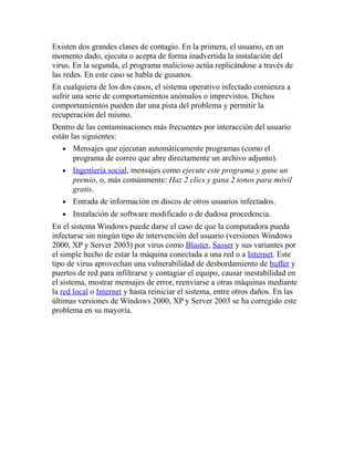 Existen dos grandes clases de contagio. En la primera, el usuario, en un
momento dado, ejecuta o acepta de forma inadvertida la instalación del
virus. En la segunda, el programa malicioso actúa replicándose a través de
las redes. En este caso se habla de gusanos.
En cualquiera de los dos casos, el sistema operativo infectado comienza a
sufrir una serie de comportamientos anómalos o imprevistos. Dichos
comportamientos pueden dar una pista del problema y permitir la
recuperación del mismo.
Dentro de las contaminaciones más frecuentes por interacción del usuario
están las siguientes:
• Mensajes que ejecutan automáticamente programas (como el
programa de correo que abre directamente un archivo adjunto).
• Ingeniería social, mensajes como ejecute este programa y gane un
premio, o, más comúnmente: Haz 2 clics y gana 2 tonos para móvil
gratis.
• Entrada de información en discos de otros usuarios infectados.
• Instalación de software modificado o de dudosa procedencia.
En el sistema Windows puede darse el caso de que la computadora pueda
infectarse sin ningún tipo de intervención del usuario (versiones Windows
2000, XP y Server 2003) por virus como Blaster, Sasser y sus variantes por
el simple hecho de estar la máquina conectada a una red o a Internet. Este
tipo de virus aprovechan una vulnerabilidad de desbordamiento de buffer y
puertos de red para infiltrarse y contagiar el equipo, causar inestabilidad en
el sistema, mostrar mensajes de error, reenviarse a otras máquinas mediante
la red local o Internet y hasta reiniciar el sistema, entre otros daños. En las
últimas versiones de Windows 2000, XP y Server 2003 se ha corregido este
problema en su mayoría.
 