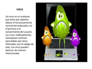 VIRUS
Un virus es un malware
que tiene por objetivo
alterar el funcionamiento
normal del ordenador, sin
el permiso o el
conocimiento del usuario.
Los virus, habitualmente,
reemplazan archivos
ejecutables por otros
infectados con el código de
este. Los virus pueden
destruir, de manera
intencionada.