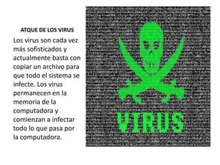 ATQUE DE LOS VIRUS
Los virus son cada vez
más sofisticados y
actualmente basta con
copiar un archivo para
que todo el sistema se
infecte. Los virus
permanecen en la
memoria de la
computadora y
comienzan a infectar
todo lo que pasa por
la computadora.
