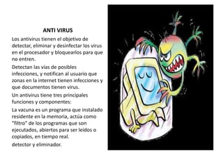 ANTI VIRUS
Los antivirus tienen el objetivo de
detectar, eliminar y desinfectar los virus
en el procesador y bloquearlos para que
no entren.
Detectan las vías de posibles
infecciones, y notifican al usuario que
zonas en la internet tienen infecciones y
que documentos tienen virus.
Un antivirus tiene tres principales
funciones y componentes:
La vacuna es un programa que instalado
residente en la memoria, actúa como
"filtro" de los programas que son
ejecutados, abiertos para ser leídos o
copiados, en tiempo real.
detector y eliminador.