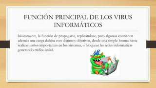 FUNCIÓN PRINCIPAL DE LOS VIRUS
INFORMÁTICOS
básicamente, la función de propagarse, replicándose, pero algunos contienen
además una carga dañina con distintos objetivos, desde una simple broma hasta
realizar daños importantes en los sistemas, o bloquear las redes informáticas
generando tráfico inútil.
 