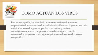 CÓMO ACTÚAN LOS VIRUS
Para su propagación, los virus básicos suelen requerir que los usuarios
desprevenidos los compartan o los envíen inadvertidamente. Algunos virus más
sofisticados, como los gusanos, pueden reproducirse y enviarse
automáticamente a otras computadoras cuando consiguen controlar
determinados programas, como algunas aplicaciones de correo electrónico
compartido.
 