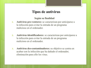 Tipos de antivirus
Según su finalidad
1. Antivirus pre-ventores: se caracterizan por anticiparse a
la infección para evitar la entrada de un programa
malicioso en el ordenador.
2. Antivirus identificadores: se caracterizan por anticiparse a
la infección para evitar la entrada de un programa
malicioso en el ordenador.
3. Antivirus des-contaminadores: su objetivo se centra en
acabar con la infección que ha dañado el ordenador,
eliminación para ello los virus.
 