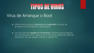 Virus de Arranque o Boot
 Infectan la zona de los discos en un ordenador, el sector de
arranque en los disquetes y discos duros.
 Los virus de boot residen en la memoria. Mientras que la mayoría
son escritos para DOS, estos virus no toman en cuenta los sistemas
operativos, así que pueden infectar cualquier PC.
 