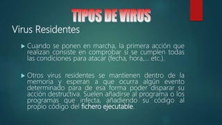 Virus Residentes
 Cuando se ponen en marcha, la primera acción que
realizan consiste en comprobar si se cumplen todas
las condiciones para atacar (fecha, hora,... etc.).
 Otros virus residentes se mantienen dentro de la
memoria y esperan a que ocurra algún evento
determinado para de esa forma poder disparar su
acción destructiva. Suelen añadirse al programa o los
programas que infecta, añadiendo su código al
propio código del fichero ejecutable.
 