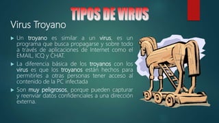 Virus Troyano
 Un troyano es similar a un virus, es un
programa que busca propagarse y sobre todo
a través de aplicaciones de Internet como el
EMAIL, ICQ y CHAT.
 La diferencia básica de los troyanos con los
virus es que los troyanos están hechos para
permitirles a otras personas tener acceso al
contenido de la PC infectada
 Son muy peligrosos, porque pueden capturar
y reenviar datos confidenciales a una dirección
externa.
 