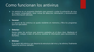 Como funcionan los antivirus
 Un antivirus es un programa diseñado para prevenir y evitar la activación de virus
en nuestra computadora, tiene rutinas de detección, eliminación y reconstrucción
de la información afectada.
 Vacunar:
La vacuna de los antivirus se queda residente en memoria y filtra los programas
que son ejecutados.
 Detectar:
Revisa todos los archivos que tenemos grabados en el disco duro. Mediante el
grupo de codigos virales el antivirus escanea la información para reconocerlos y
borrarlos.
 Eliminar:
Es la parte del antivirus que desarma la estructura del virus y las elimina, finalmente
repara los archivos dañados.
 