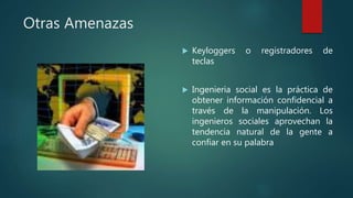 Otras Amenazas
 Keyloggers o registradores de
teclas
 Ingenieria social es la práctica de
obtener información confidencial a
través de la manipulación. Los
ingenieros sociales aprovechan la
tendencia natural de la gente a
confiar en su palabra
 