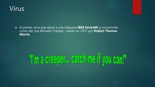 Virus
 El primer virus que atacó a una máquina IBM Serie360 (y reconocido
como tal), fue llamado Creeper, creado en 1972 por Robert Thomas
Morris.
 