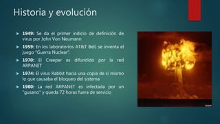 Historia y evolución
 1949: Se da el primer indicio de definición de
virus por John Von Neumann
 1959: En los laboratorios AT&T Bell, se inventa el
juego "Guerra Nuclear“.
 1970: El Creeper es difundido por la red
ARPANET
 1974: El virus Rabbit hacía una copia de si mismo
lo que causaba el bloqueo del sistema
 1980: La red ARPANET es infectada por un
"gusano" y queda 72 horas fuera de servicio
 