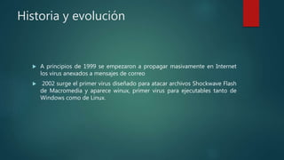 Historia y evolución
 A principios de 1999 se empezaron a propagar masivamente en Internet
los virus anexados a mensajes de correo
 2002 surge el primer virus diseñado para atacar archivos Shockwave Flash
de Macromedia y aparece winux, primer virus para ejecutables tanto de
Windows como de Linux.
 