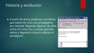 Historia y evolución
 A partir de ahora podemos considerar
que todos los virus son propagados
por internet, llegando algunos de ellos
como el I Love You a causar grandes
daños y llegando incluso a afectar el
pentágono.
 