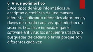 6. Virus polimórfico
Estos tipos de virus informáticos se
encriptan o codifican de una manera
diferente, utilizando diferentes algoritmos y
claves de cifrado cada vez que infectan un
sistema. Esto hace imposible que el
software antivirus los encuentre utilizando
búsquedas de cadena o firma porque son
diferentes cada vez.
 