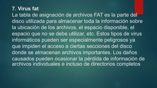 7. Virus fat
La tabla de asignación de archivos FAT es la parte del
disco utilizada para almacenar toda la información sobre
la ubicación de los archivos, el espacio disponible, el
espacio que no se debe utilizar, etc. Estos tipos de virus
informáticos pueden ser especialmente peligrosos ya
que impiden el acceso a ciertas secciones del disco
donde se almacenan archivos importantes. Los daños
causados pueden ocasionar la pérdida de información de
archivos individuales e incluso de directorios completos
 