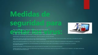 Medidas de
seguridad para
evitar los virus:
REALIZAR PERIÓDICAS COPIAS DE SEGURIDAD DE NUESTROS DATOS.
EVITAR DESCARGAR ARCHIVOS DE LUGARES NO CONOCIDOS.
NO ACEPTAR SOFTWARE NO ORIGINAL O PRE-INSTALADO SIN EL SOPORTE ORIGINAL.
PROTEGER LOS DISCOS CONTRA ESCRITURA, ESPECIALMENTE LOS DE SISTEMA.
ANALIZAR TODOS LOS NUEVOS DISCOS QUE INTRODUZCAMOS EN NUESTRO SISTEMA CON UN ANTIVIRUS, INCLUSO LOS DISCOS VACÍOS
(PUES PUEDEN CONTENER VIRUS EN SU SECTOR DE ARRANQUE).
ANALIZAR PERIÓDICAMENTE EL DISCO DURO, PARA EVITAR QUE ALGÚN VIRUS SE CARGUE EN MEMORIA PREVIAMENTE AL ANÁLISIS.
ACTUALIZAR LOS PATRONES DE LOS PROGRAMAS DE ANTIVIRUS CADA UNO O DOS MESES, ALGUNOS PAQUETES LO HACEN
AUTOMÁTICAMENTE.
INTENTAR RECIBIR LOS PROGRAMAS QUE NECESITEMOS DE INTERNET DE LOS SITIOS OFICIALES.
TENER ESPECIAL CUIDADO CON LOS ARCHIVOS QUE PUEDEN ESTAR INCLUIDOS EN NUESTRO CORREO ELECTRÓNICO, NO ABRIR ARCHIVOS
DE USUARIOS DESCONOCIDOS.
 