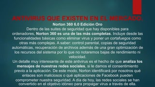 ANTIVIRUS QUE EXISTEN EN EL MERCADO.
Norton 360 6.0 Edición Oro
Dentro de las suites de seguridad que hay disponibles para
ordenadores, Norton 360 es una de las más completas. Incluye desde las
funcionalidades básicas como eliminar virus y poner un cortafuegos como
otras más complejas. A saber: control parental, copias de seguridad
automáticas, recuperación de archivos además de una gran optimización de
los recursos del sistema por lo que no notaremos bajas de rendimiento ni
velocidad.
Un detalle muy interesante de este antivirus es el hecho de que analiza los
mensajes de nuestras redes sociales, si le damos el consentimiento
previo a la aplicación. De este modo, Norton identificará por nosotros qué
enlaces son maliciosos o qué aplicaciones de Facebook pueden
comprometer nuestra seguridad. A día de hoy, las redes sociales se han
convertido en el objetivo idóneo para propagar virus a través de ella.
 