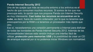 Panda Internet Security 2012
Una de las quejas que más se escucha entorno a los antivirus es el
hecho de que consumen muchos recursos. Si somos de los que nos
preocupa esto, la opción que nos propone Panda con Internet Security
es muy interesante. Casi todos los recursos se encuentran en la
nube, es decir, fuera de nuestro ordenador, por lo que no tenemos que
preocuparnos por la RAM o si tenemos un procesador más rápido que
otro.
Eso sí, necesitaremos una conexión permanente a Internet para disfrutar
de todas las bondades de Panda Internet Security 2012. Además de las
funcionalidades básicas esta versión incluye una interfaz fácil de
utilizar, protección para memorias USB y la posibilidad de crear un CD
de arranque especial por si no podemos iniciar Windows con normalidad.
 
