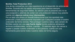 McAfee Total Protection 2012
Una de las compañías con más experiencia en el desarrollo de antivirus es
McAfee. Durante año ha sabido renovarse para traernos siempre
herramientas de seguridad fiables. Su edición para el presente año no es
una excepción y además de contar con una protección básica muy potente
cuenta con algunos extras muy interesantes.
Por un lado nos ofrece un firewall bidireccional que nos aportará más
protección y hará prácticamente imposible que cualquiera acceda a nuestro
ordenador de forma remota. Para proteger nuestros datos, esta versión de
McAfee cuenta con una caja fuerte digital donde podemos almacenar
archivos confidenciales: recibos, cuentas… Si además algún día vamos a
regalar o prestar nuestro ordenador a otra persona, cuenta con una
herramienta para borrar todos nuestros datos de forma segura.
 