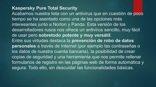 Kaspersky Pure Total Security
Acabamos nuestra lista con un antivirus que en cuestión de poco
tiempo se ha asentado como una de las opciones más
interesantes junto a Norton y Panda. Esta versión de los
desarrolladores rusos nos ofrece un antivirus sencillo, muy fácil
de usar pero sobretodo potente y muy versátil.
Entre sus virtudes destaca la prevención de robo de datos
personales a través de Internet (por ejemplo las contraseñas o
los datos de nuestra cuenta bancaria), la posibilidad de crear
copias de seguridad y una herramienta que nos permite rellenar
formularios de registro en las páginas web de forma automática y
segura. Todo ello, sin descuidar las funcionalidades básicas.
 