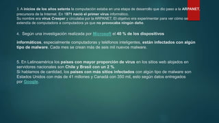 3. A inicios de los años setenta la computación estaba en una etapa de desarrollo que dio paso a la ARPANET,
precursora de la Internet. En 1971 nació el primer virus informático.
Su nombre era virus Creeper y circulaba por la ARPANET. El objetivo era experimentar para ver cómo se
extendía de computadora a computadora ya que no provocaba ningún daño.
4. Según una investigación realizada por Microsoft el 40 % de los dispositivos
informáticos, especialmente computadoras y teléfonos inteligentes, están infectados con algún
tipo de malware. Cada mes se crean más de seis mil nuevos malware.
5. En Latinoamérica los países con mayor proporción de virus en los sitios web alojados en
servidores nacionales son Chile y Brasil con un 2 %.
Si hablamos de cantidad, los países con más sitios infectados con algún tipo de malware son
Estados Unidos con más de 41 millones y Canadá con 350 mil, esto según datos entregados
por Google.
 