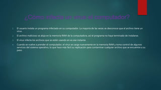 ¿Cómo infecta un virus el computador?
1. El usuario instala un programa infectado en su computador. La mayoría de las veces se desconoce que el archivo tiene un
virus.
2. El archivo malicioso se aloja en la memoria RAM de la computadora, así el programa no haya terminado de instalarse.
3. El virus infecta los archivos que se estén usando en es ese instante.
4. Cuando se vuelve a prender el computador, el virus se carga nuevamente en la memoria RAM y toma control de algunos
servicios del sistema operativo, lo que hace más fácil su replicación para contaminar cualquier archivo que se encuentre a su
paso.
 