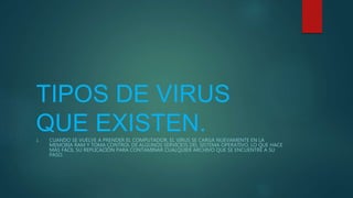 TIPOS DE VIRUS
QUE EXISTEN.1. CUANDO SE VUELVE A PRENDER EL COMPUTADOR, EL VIRUS SE CARGA NUEVAMENTE EN LA
MEMORIA RAM Y TOMA CONTROL DE ALGUNOS SERVICIOS DEL SISTEMA OPERATIVO, LO QUE HACE
MÁS FÁCIL SU REPLICACIÓN PARA CONTAMINAR CUALQUIER ARCHIVO QUE SE ENCUENTRE A SU
PASO.
 