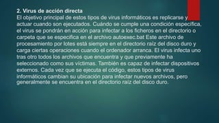 2. Virus de acción directa
El objetivo principal de estos tipos de virus informáticos es replicarse y
actuar cuando son ejecutados. Cuándo se cumple una condición específica,
el virus se pondrán en acción para infectar a los ficheros en el directorio o
carpeta que se especifica en el archivo autoexec.bat Este archivo de
procesamiento por lotes está siempre en el directorio raíz del disco duro y
carga ciertas operaciones cuando el ordenador arranca. El virus infecta uno
tras otro todos los archivos que encuentra y que previamente ha
seleccionado como sus víctimas. También es capaz de infectar dispositivos
externos. Cada vez que se ejecuta el código, estos tipos de virus
informáticos cambian su ubicación para infectar nuevos archivos, pero
generalmente se encuentra en el directorio raíz del disco duro.
 