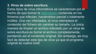 3. Virus de sobre escritura.
Estos tipos de virus informáticos se caracterizan por el
hecho de que borran la información contenida en los
ficheros que infectan, haciéndolos parcial o totalmente
inútiles. Una vez infectados, el virus reemplaza el
contenido del fichero sin cambiar su tamaño. La única
manera de limpiar un archivo infectado por un virus de
sobre escritura es borrar el archivo completamente,
perdiendo así el contenido original. Sin embargo, es muy
fácil de detectar este tipo de virus ya que el programa
original se vuelve inútil.
 
