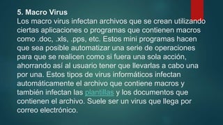5. Macro Virus
Los macro virus infectan archivos que se crean utilizando
ciertas aplicaciones o programas que contienen macros
como .doc, .xls, .pps, etc. Estos mini programas hacen
que sea posible automatizar una serie de operaciones
para que se realicen como si fuera una sola acción,
ahorrando así al usuario tener que llevarlas a cabo una
por una. Estos tipos de virus informáticos infectan
automáticamente el archivo que contiene macros y
también infectan las plantillas y los documentos que
contienen el archivo. Suele ser un virus que llega por
correo electrónico.
 