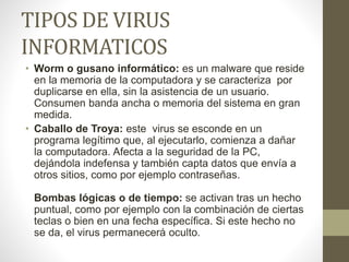 TIPOS DE VIRUS
INFORMATICOS
• Worm o gusano informático: es un malware que reside
en la memoria de la computadora y se caracteriza por
duplicarse en ella, sin la asistencia de un usuario.
Consumen banda ancha o memoria del sistema en gran
medida.
• Caballo de Troya: este virus se esconde en un
programa legítimo que, al ejecutarlo, comienza a dañar
la computadora. Afecta a la seguridad de la PC,
dejándola indefensa y también capta datos que envía a
otros sitios, como por ejemplo contraseñas.
Bombas lógicas o de tiempo: se activan tras un hecho
puntual, como por ejemplo con la combinación de ciertas
teclas o bien en una fecha específica. Si este hecho no
se da, el virus permanecerá oculto.
 