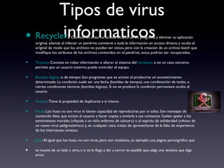 Tipos de virus
informaticos• Recycler: Consiste en crear un acceso directo de un programa y eliminar su aplicación
original, además al infectar un pendrive convierte a toda la información en acceso directo y oculta el
original de modo que los archivos no puedan ser vistos, pero con la creación de un archivo batch que
modifique los atributos de los archivos contenidos en el pendrive, estos podrían ser recuperados.
• Troyano: Consiste en robar información o alterar el sistema del hardware o en un caso extremo
permite que un usuario externo pueda controlar el equipo.
• Bombas lógicas o de tiempo: Son programas que se activan al producirse un acontecimiento
determinado. La condición suele ser una fecha (bombas de tiempo), una combinación de teclas, o
ciertas condiciones técnicas (bombas lógicas). Si no se produce la condición permanece oculto al
usuario.
• Gusano:Tiene la propiedad de duplicarse a sí mismo.
• Hoax: Los hoax no son virus ni tienen capacidad de reproducirse por sí solos. Son mensajes de
contenido falso que incitan al usuario a hacer copias y enviarla a sus contactos. Suelen apelar a los
sentimientos morales («Ayuda a un niño enfermo de cáncer») o al espíritu de solidaridad («Aviso de
un nuevo virus peligrosísimo») y, en cualquier caso, tratan de aprovecharse de la falta de experiencia
de los internautas novatos.
• Joke:Al igual que los hoax, no son virus, pero son molestos, un ejemplo: una página pornográfica que
• se mueve de un lado a otro, y si se le llega a dar a cerrar es posible que salga una ventana que diga
error.
 