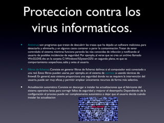 Proteccion contra los
virus informaticos.
• Antivirus: son programas que tratan de descubrir las trazas que ha dejado un software malicioso, para
detectarlo y eliminarlo, y en algunos casos contener o parar la contaminación.Tratan de tener
controlado el sistema mientras funciona parando las vías conocidas de infección y notificando al
usuario de posibles incidencias de seguridad. Por ejemplo, al verse que se crea un archivo llamado
Win32.EXE.vbs en la carpeta C:Windows%System32% en segundo plano, ve que es
comportamiento sospechoso, salta y avisa al usuario.
• Filtros de ficheros: Consiste en generar filtros de ficheros dañinos si el computador está conectado a
una red. Estos filtros pueden usarse, por ejemplo, en el sistema de correos o usando técnicas de
firewall. En general, este sistema proporciona una seguridad donde no se requiere la intervención del
usuario, puede ser muy eficaz, y permitir emplear únicamente recursos de forma más selectiva.
• Actualización automática: Consiste en descargar e instalar las actualizaciones que el fabricante del
sistema operativo lanza para corregir fallos de seguridad y mejorar el desempeño. Dependiendo de la
configuración el proceso puede ser completamente automático o dejar que el usuario decida cuándo
instalar las actualizacion
 