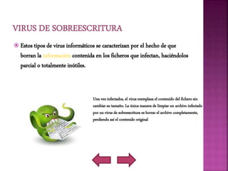  Estos tipos de virus informáticos se caracterizan por el hecho de que
borran la información contenida en los ficheros que infectan, haciéndolos
parcial o totalmente inútiles.
Una vez infectados, el virus reemplaza el contenido del fichero sin
cambiar su tamaño. La única manera de limpiar un archivo infectado
por un virus de sobreescritura es borrar el archivo completamente,
perdiendo así el contenido original
 