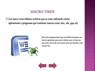  Los macro virus infectan archivos que se crean utilizando ciertas
aplicaciones o programas que contienen macros como .doc, .xls, .pps, etc.
Estos mini programas hacen que sea posible automatizar una
serie de operaciones para que se realicen como si fuera una
sola acción, ahorrando así al usuario tener que llevarlas a cabo
una por una.
 