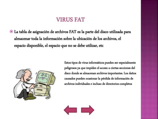  La tabla de asignación de archivos FAT es la parte del disco utilizada para
almacenar toda la información sobre la ubicación de los archivos, el
espacio disponible, el espacio que no se debe utilizar, etc
Estos tipos de virus informáticos pueden ser especialmente
peligrosos ya que impiden el acceso a ciertas secciones del
disco donde se almacenan archivos importantes. Los daños
causados pueden ocasionar la pérdida de información de
archivos individuales e incluso de directorios completos
 